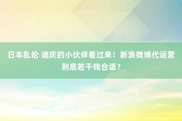 日本乱伦 迪庆的小伙伴看过来！新浪微博代运营到底若干钱合适？