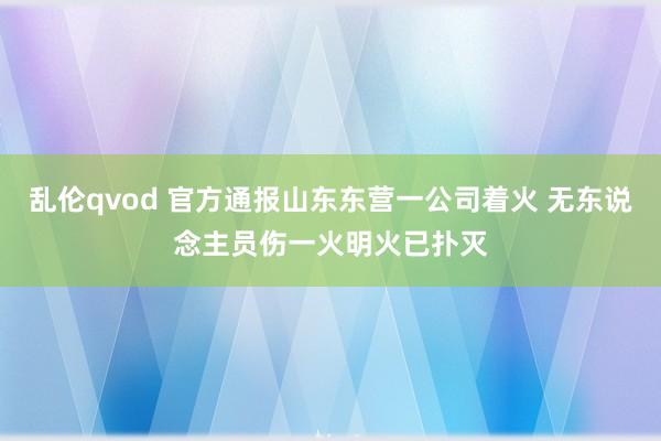 乱伦qvod 官方通报山东东营一公司着火 无东说念主员伤一火明火已扑灭