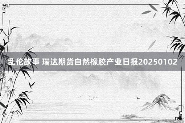 乱伦故事 瑞达期货自然橡胶产业日报20250102