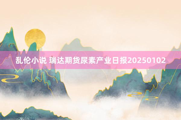 乱伦小说 瑞达期货尿素产业日报20250102