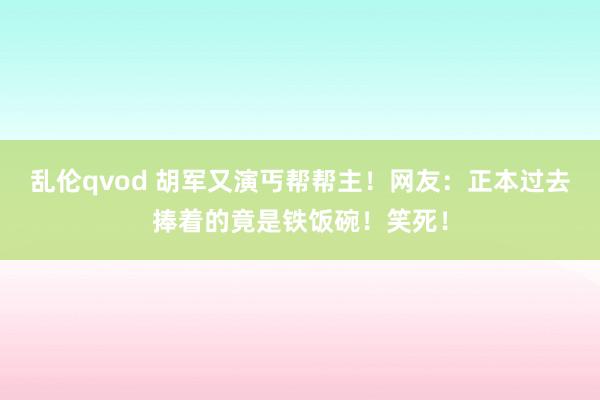 乱伦qvod 胡军又演丐帮帮主！网友：正本过去捧着的竟是铁饭碗！笑死！