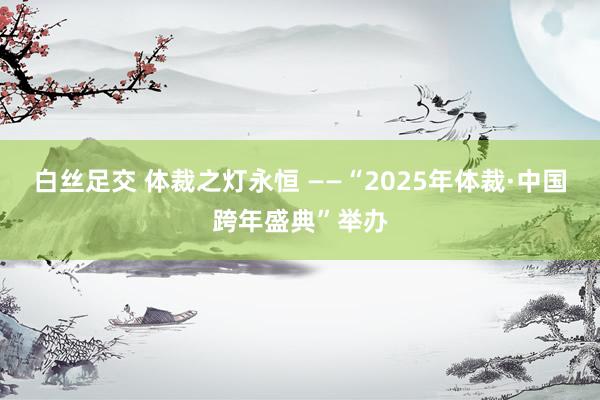 白丝足交 体裁之灯永恒 ——“2025年体裁·中国跨年盛典”举办