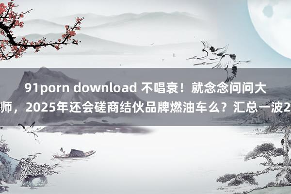 91porn download 不唱衰！就念念问问大师，2025年还会磋商结伙品牌燃油车么？汇总一波2