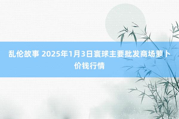 乱伦故事 2025年1月3日寰球主要批发商场萝卜价钱行情