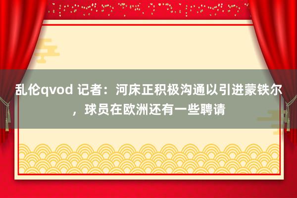 乱伦qvod 记者：河床正积极沟通以引进蒙铁尔，球员在欧洲还有一些聘请