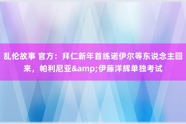 乱伦故事 官方：拜仁新年首练诺伊尔等东说念主回来，帕利尼亚&伊藤洋辉单独考试