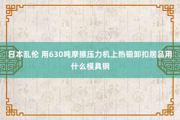 日本乱伦 用630吨摩擦压力机上热锻卸扣居品用什么模具钢