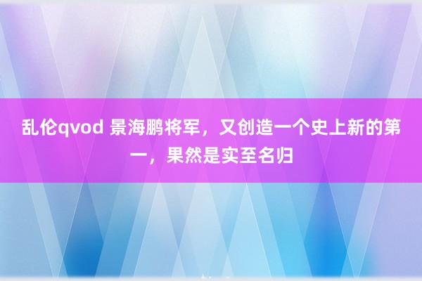 乱伦qvod 景海鹏将军，又创造一个史上新的第一，果然是实至名归