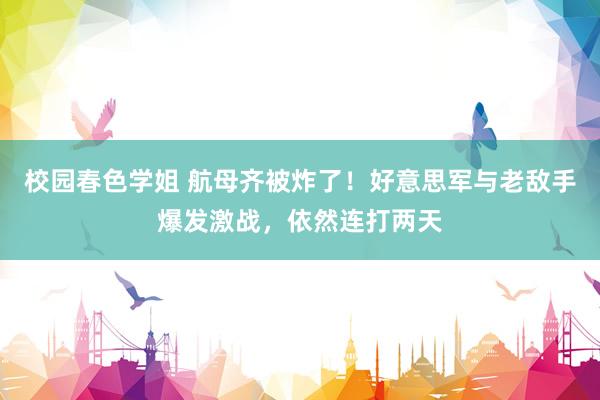 校园春色学姐 航母齐被炸了！好意思军与老敌手爆发激战，依然连打两天