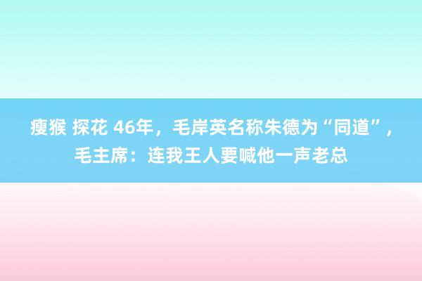 瘦猴 探花 46年，毛岸英名称朱德为“同道”，毛主席：连我王人要喊他一声老总