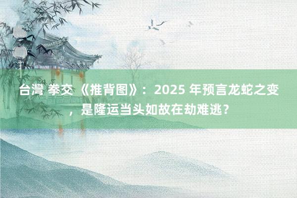 台灣 拳交 《推背图》：2025 年预言龙蛇之变，是隆运当头如故在劫难逃？