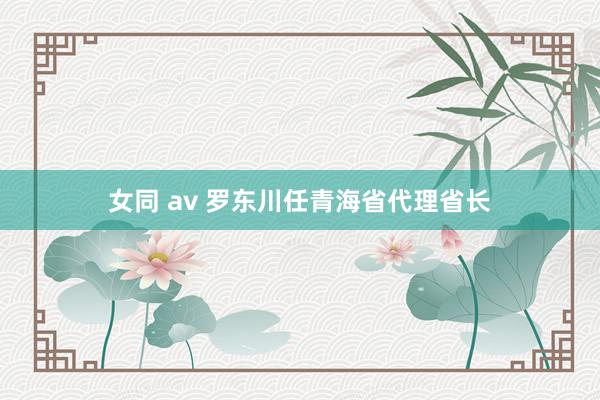 女同 av 罗东川任青海省代理省长