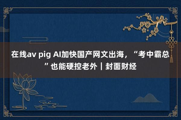 在线av pig AI加快国产网文出海，“考中霸总”也能硬控老外｜封面财经