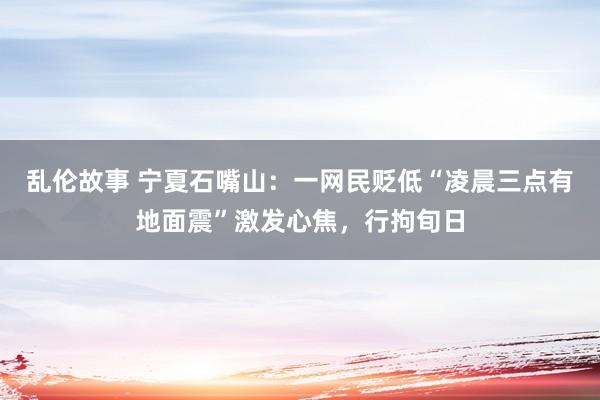 乱伦故事 宁夏石嘴山：一网民贬低“凌晨三点有地面震”激发心焦，行拘旬日