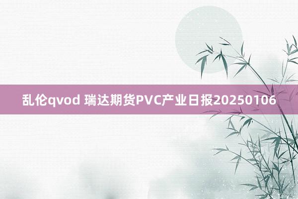 乱伦qvod 瑞达期货PVC产业日报20250106