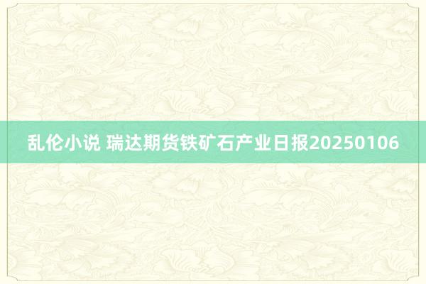 乱伦小说 瑞达期货铁矿石产业日报20250106