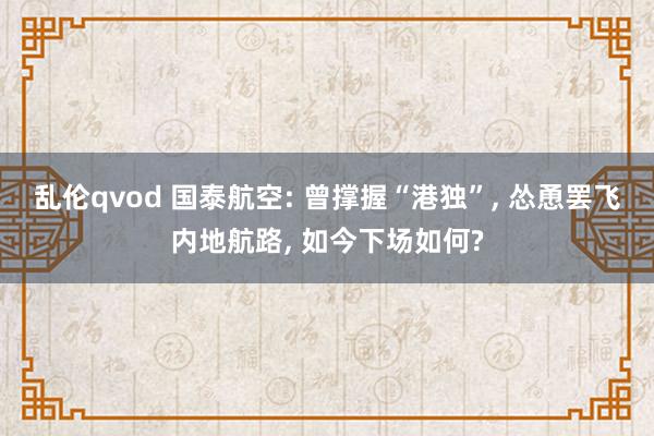 乱伦qvod 国泰航空: 曾撑握“港独”， 怂恿罢飞内地航路， 如今下场如何?