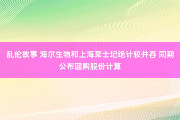 乱伦故事 海尔生物和上海莱士圮绝计较并吞 同期公布回购股份计算