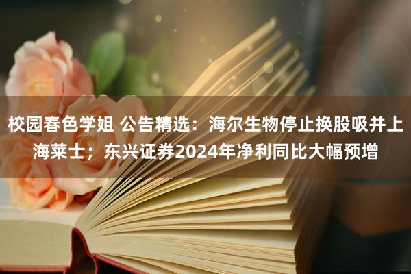 校园春色学姐 公告精选：海尔生物停止换股吸并上海莱士；东兴证券2024年净利同比大幅预增