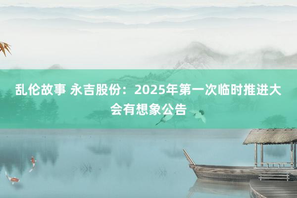 乱伦故事 永吉股份：2025年第一次临时推进大会有想象公告