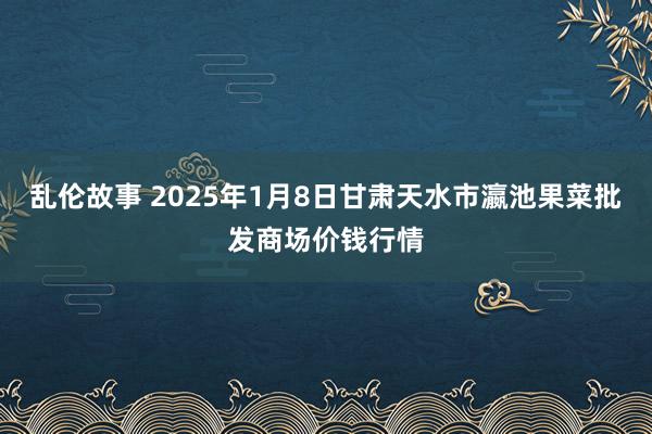 乱伦故事 2025年1月8日甘肃天水市瀛池果菜批发商场价钱行情