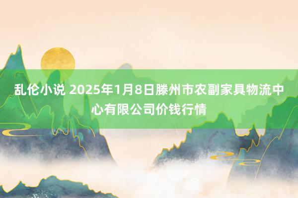 乱伦小说 2025年1月8日滕州市农副家具物流中心有限公司价钱行情