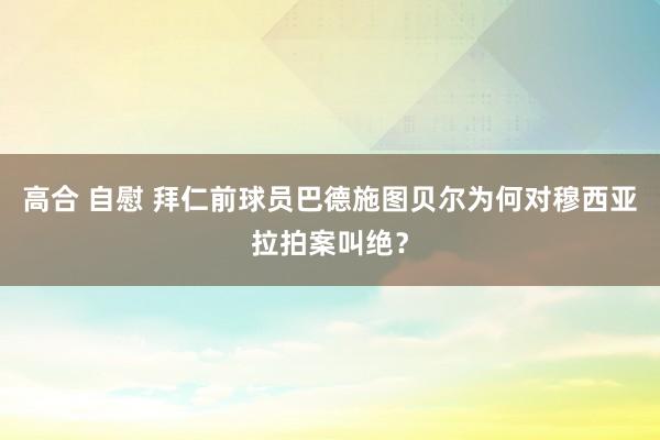 高合 自慰 拜仁前球员巴德施图贝尔为何对穆西亚拉拍案叫绝？