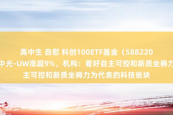 高中生 自慰 科创100ETF基金（588220）轰动拉升，奥比中光-UW涨超9%，机构：看好自主可控和新质坐褥力为代表的科技板块