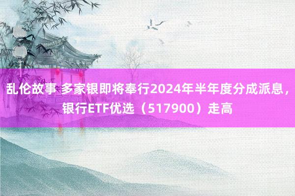 乱伦故事 多家银即将奉行2024年半年度分成派息，银行ETF优选（517900）走高