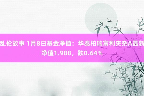 乱伦故事 1月8日基金净值：华泰柏瑞富利夹杂A最新净值1.988，跌0.64%