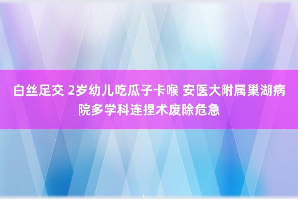 白丝足交 2岁幼儿吃瓜子卡喉 安医大附属巢湖病院多学科连捏术废除危急