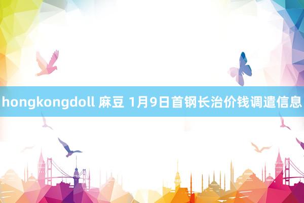 hongkongdoll 麻豆 1月9日首钢长治价钱调遣信息