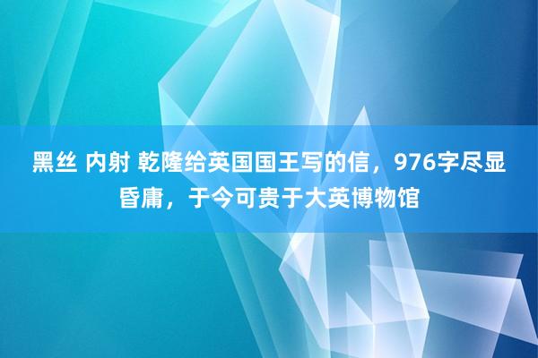 黑丝 内射 乾隆给英国国王写的信，976字尽显昏庸，于今可贵于大英博物馆