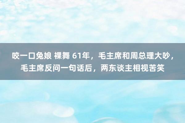 咬一口兔娘 裸舞 61年，毛主席和周总理大吵，毛主席反问一句话后，两东谈主相视苦笑