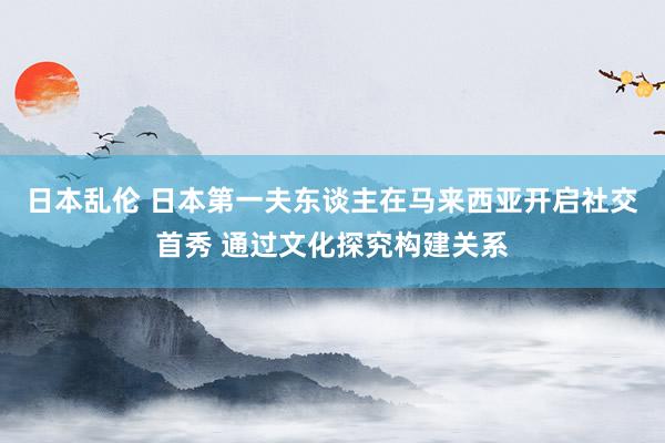 日本乱伦 日本第一夫东谈主在马来西亚开启社交首秀 通过文化探究构建关系