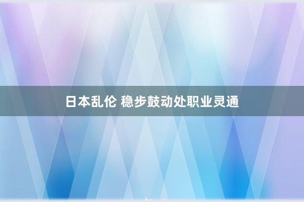 日本乱伦 稳步鼓动处职业灵通