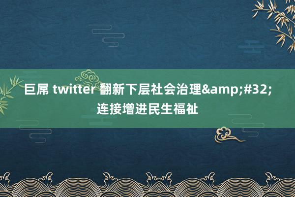 巨屌 twitter 翻新下层社会治理&#32;连接增进民生福祉