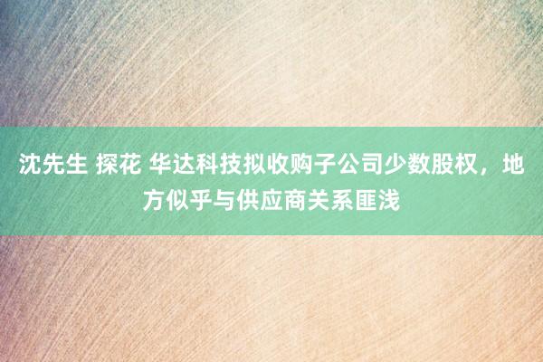 沈先生 探花 华达科技拟收购子公司少数股权，地方似乎与供应商关系匪浅