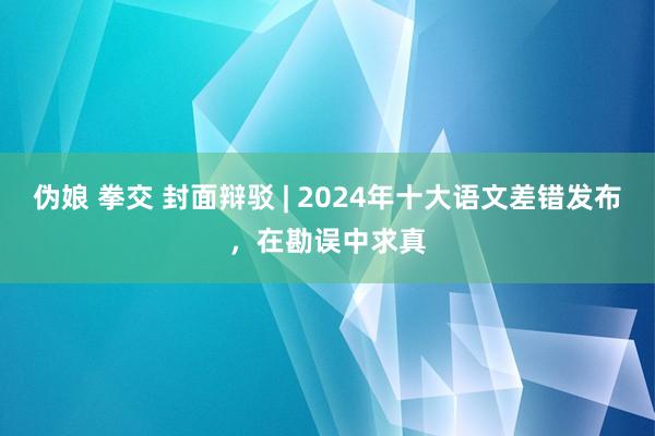 伪娘 拳交 封面辩驳 | 2024年十大语文差错发布，在勘误中求真