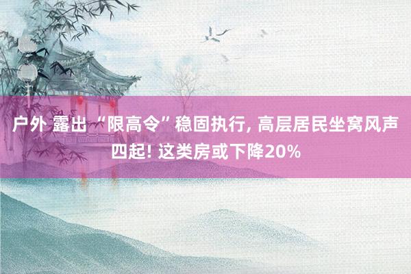 户外 露出 “限高令”稳固执行， 高层居民坐窝风声四起! 这类房或下降20%