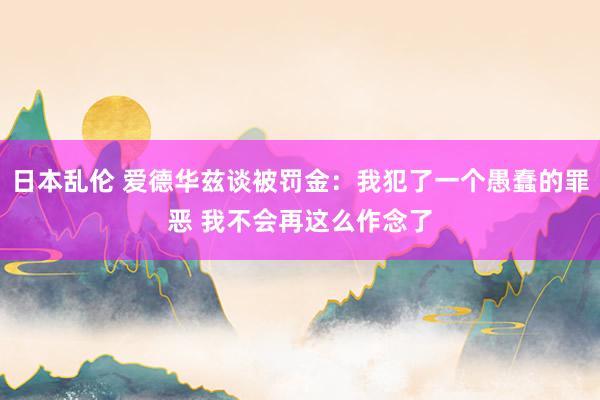 日本乱伦 爱德华兹谈被罚金：我犯了一个愚蠢的罪恶 我不会再这么作念了