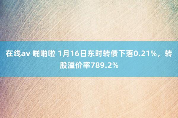 在线av 啪啪啦 1月16日东时转债下落0.21%，转股溢价率789.2%