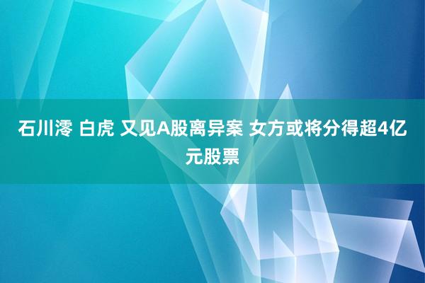 石川澪 白虎 又见A股离异案 女方或将分得超4亿元股票